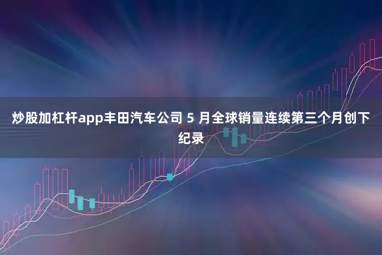 炒股加杠杆app丰田汽车公司 5 月全球销量连续第三个月创下纪录