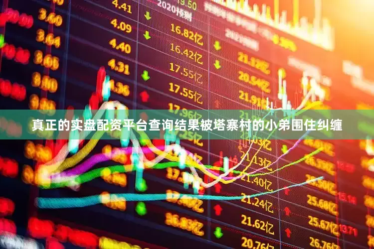 真正的实盘配资平台查询结果被塔寨村的小弟围住纠缠