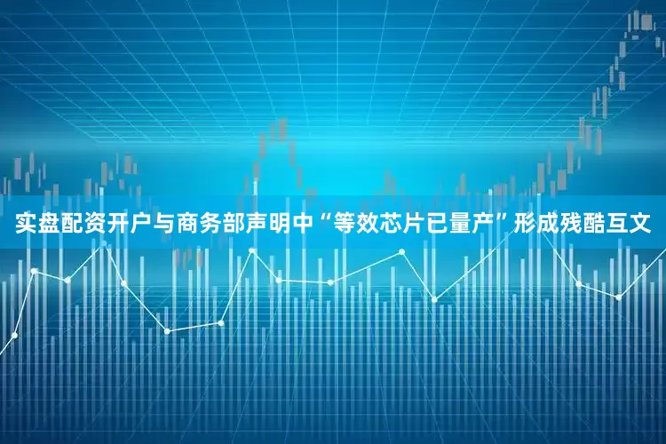 实盘配资开户与商务部声明中“等效芯片已量产”形成残酷互文
