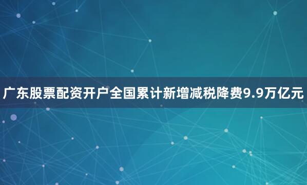 广东股票配资开户全国累计新增减税降费9.9万亿元