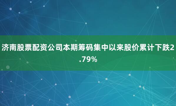 济南股票配资公司本期筹码集中以来股价累计下跌2.79%