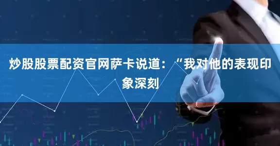 炒股股票配资官网　　萨卡说道：“我对他的表现印象深刻