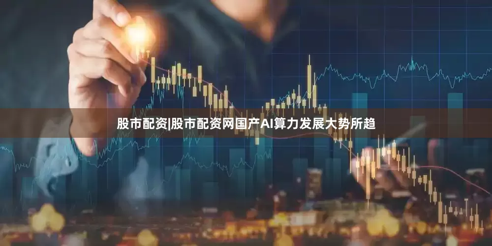 股市配资|股市配资网国产AI算力发展大势所趋