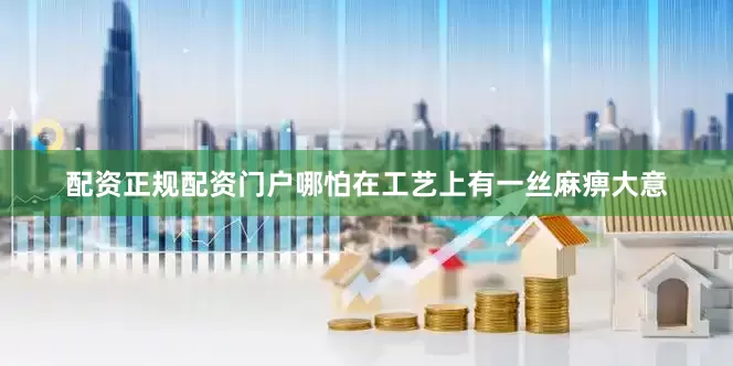 配资正规配资门户哪怕在工艺上有一丝麻痹大意