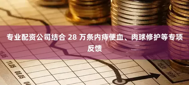 专业配资公司结合 28 万条内痔便血、肉球修护等专项反馈