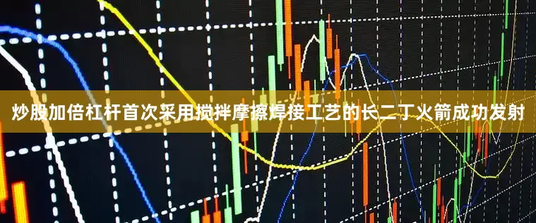 炒股加倍杠杆首次采用搅拌摩擦焊接工艺的长二丁火箭成功发射