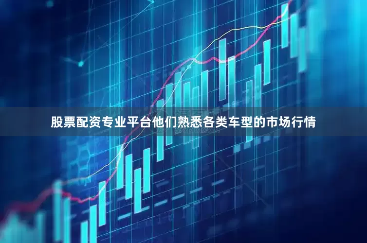 股票配资专业平台他们熟悉各类车型的市场行情