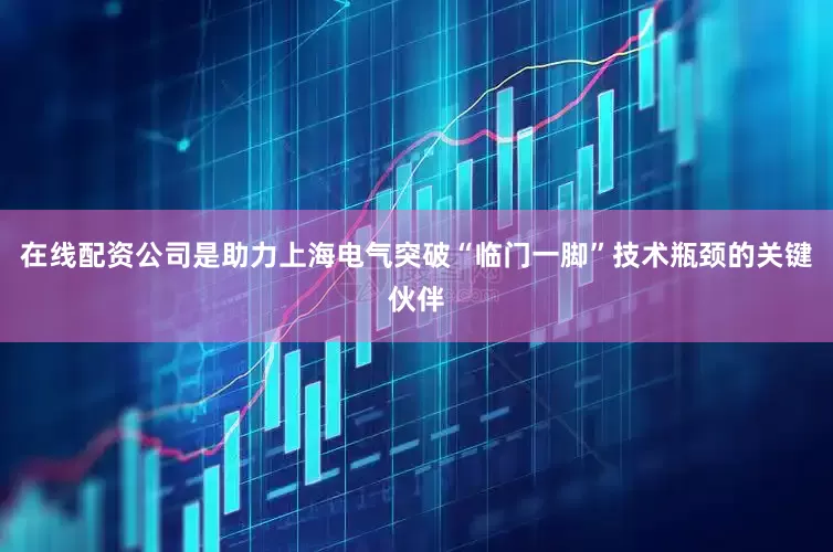 在线配资公司是助力上海电气突破“临门一脚”技术瓶颈的关键伙伴